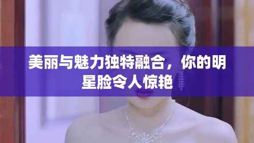 美丽与魅力独特融合,你的明星脸令人惊艳